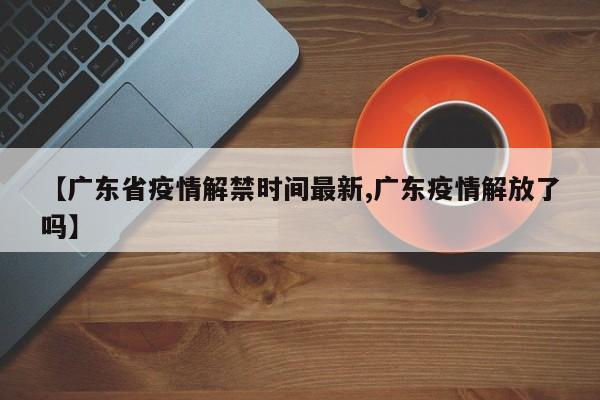 【广东省疫情解禁时间最新,广东疫情解放了吗】