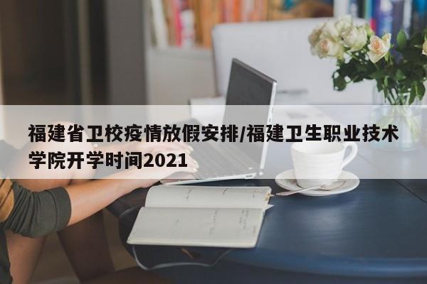 福建省卫校疫情放假安排/福建卫生职业技术学院开学时间2021