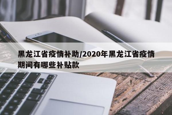 黑龙江省疫情补助/2020年黑龙江省疫情期间有哪些补贴款