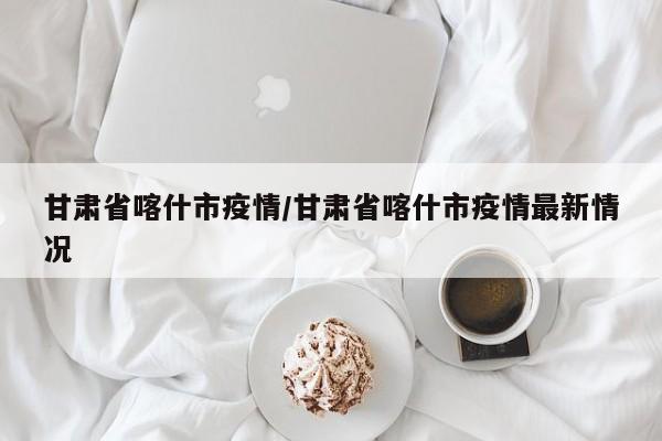 甘肃省喀什市疫情/甘肃省喀什市疫情最新情况