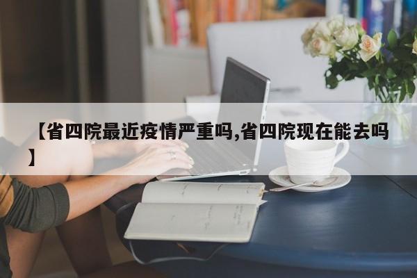 【省四院最近疫情严重吗,省四院现在能去吗】