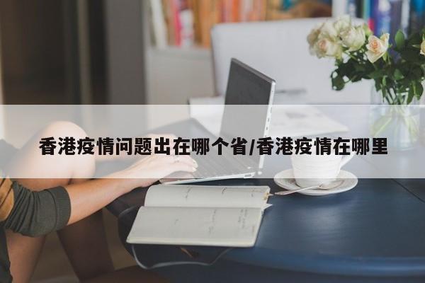 香港疫情问题出在哪个省/香港疫情在哪里