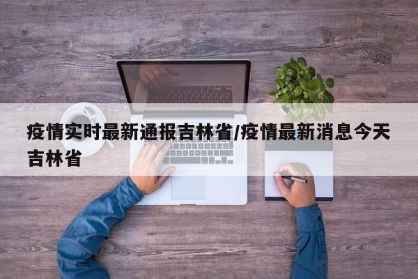 疫情实时最新通报吉林省/疫情最新消息今天吉林省