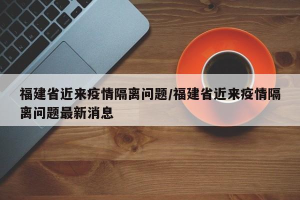 福建省近来疫情隔离问题/福建省近来疫情隔离问题最新消息