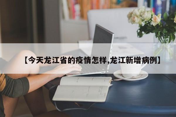 【今天龙江省的疫情怎样,龙江新增病例】