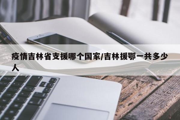 疫情吉林省支援哪个国家/吉林援鄂一共多少人
