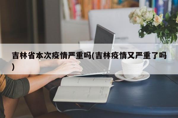 吉林省本次疫情严重吗(吉林疫情又严重了吗)