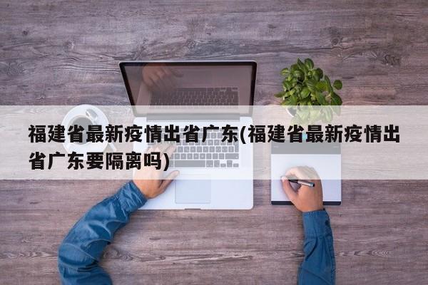 福建省最新疫情出省广东(福建省最新疫情出省广东要隔离吗)