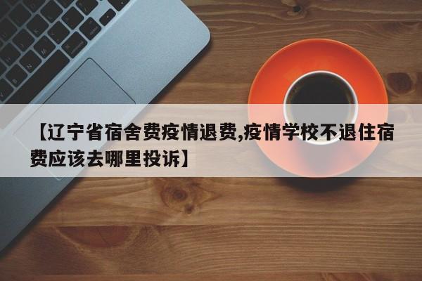 【辽宁省宿舍费疫情退费,疫情学校不退住宿费应该去哪里投诉】