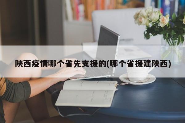 陕西疫情哪个省先支援的(哪个省援建陕西)