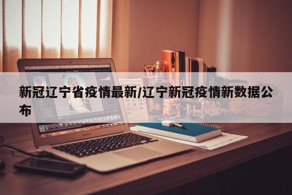 新冠辽宁省疫情最新/辽宁新冠疫情新数据公布