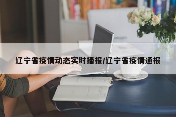 辽宁省疫情动态实时播报/辽宁省疫情通报