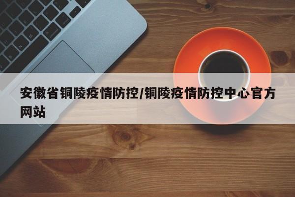安徽省铜陵疫情防控/铜陵疫情防控中心官方网站