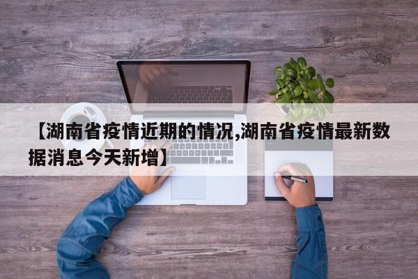 【湖南省疫情近期的情况,湖南省疫情最新数据消息今天新增】