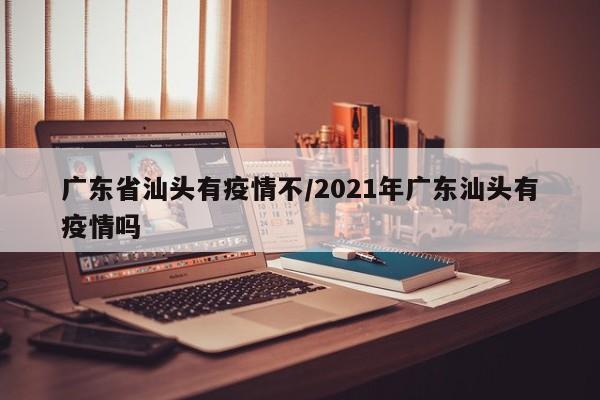 广东省汕头有疫情不/2021年广东汕头有疫情吗