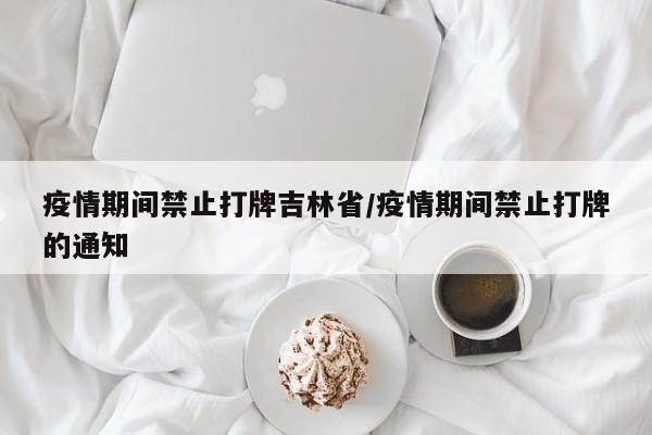 疫情期间禁止打牌吉林省/疫情期间禁止打牌的通知