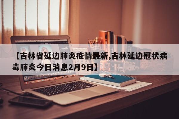 【吉林省延边肺炎疫情最新,吉林延边冠状病毒肺炎今日消息2月9日】