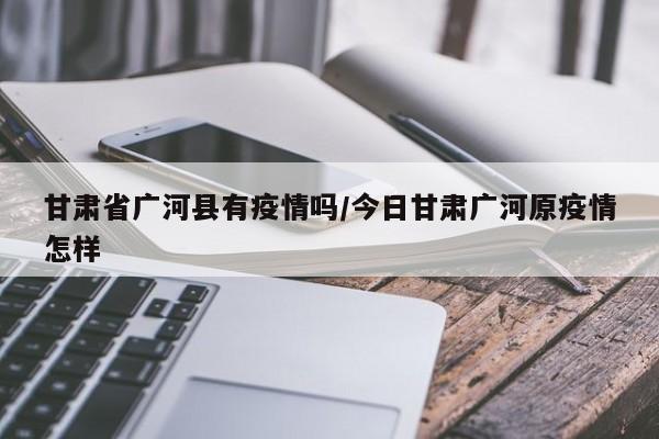 甘肃省广河县有疫情吗/今日甘肃广河原疫情怎样