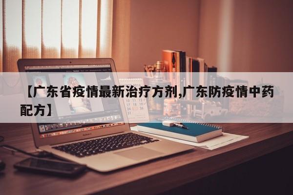 【广东省疫情最新治疗方剂,广东防疫情中药配方】