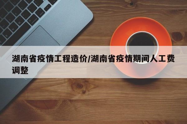 湖南省疫情工程造价/湖南省疫情期间人工费调整