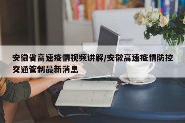 安徽省高速疫情视频讲解/安徽高速疫情防控交通管制最新消息