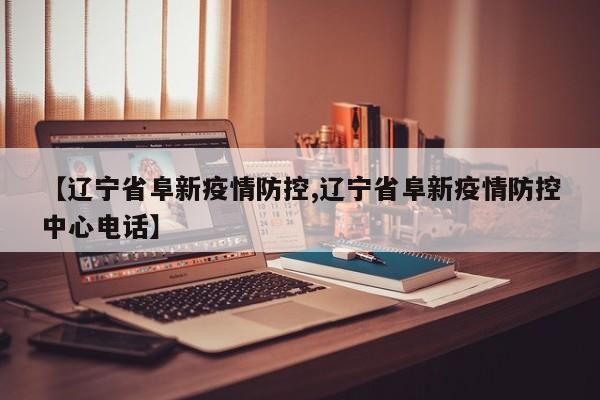 【辽宁省阜新疫情防控,辽宁省阜新疫情防控中心电话】