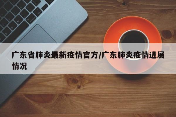 广东省肺炎最新疫情官方/广东肺炎疫情进展情况