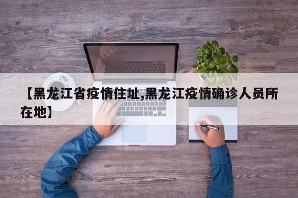 【黑龙江省疫情住址,黑龙江疫情确诊人员所在地】