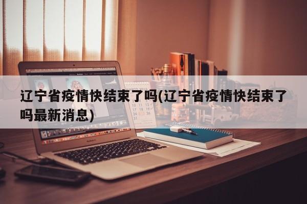 辽宁省疫情快结束了吗(辽宁省疫情快结束了吗最新消息)