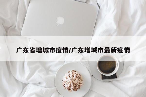 广东省增城市疫情/广东增城市最新疫情