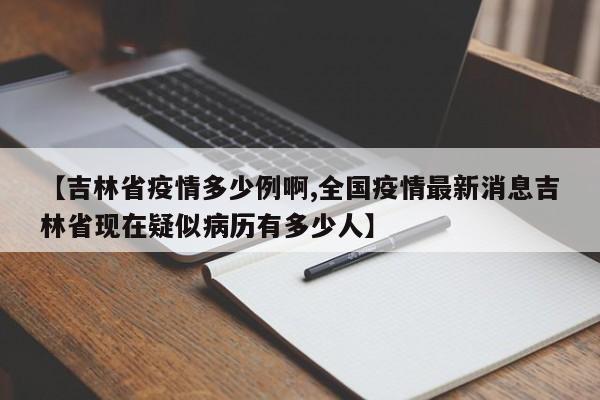 【吉林省疫情多少例啊,全国疫情最新消息吉林省现在疑似病历有多少人】