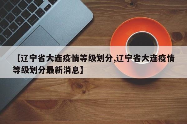 【辽宁省大连疫情等级划分,辽宁省大连疫情等级划分最新消息】