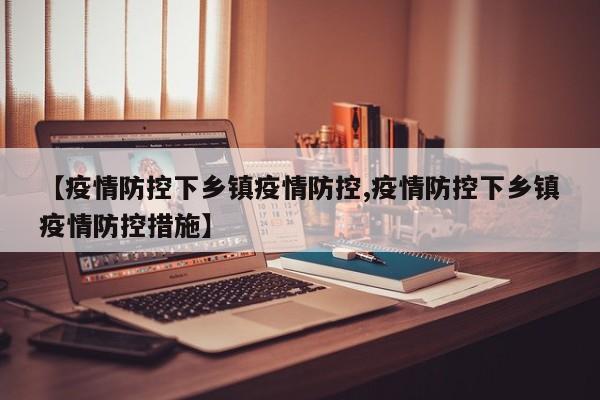 【疫情防控下乡镇疫情防控,疫情防控下乡镇疫情防控措施】