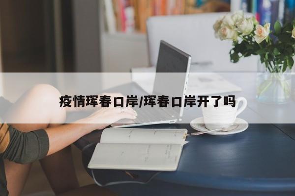 疫情珲春口岸/珲春口岸开了吗