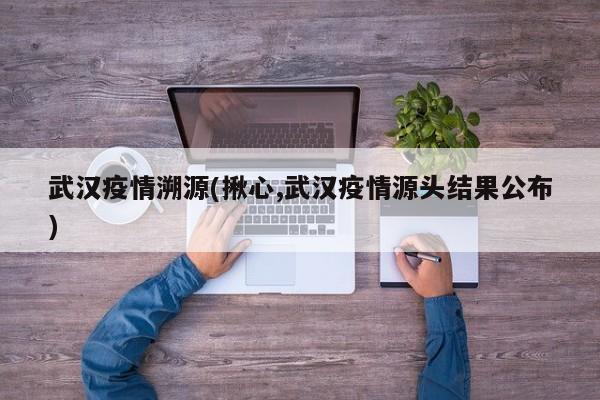 武汉疫情溯源(揪心,武汉疫情源头结果公布)