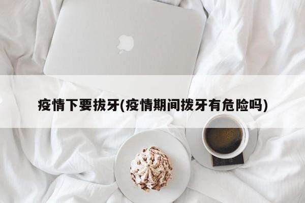 疫情下要拔牙(疫情期间拨牙有危险吗)