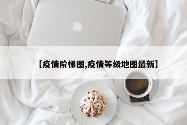 【疫情阶梯图,疫情等级地图最新】