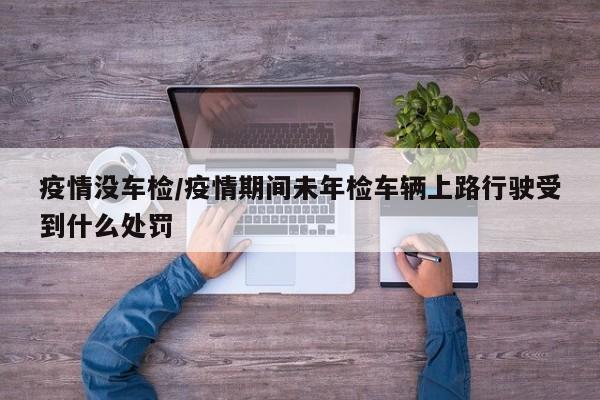 疫情没车检/疫情期间未年检车辆上路行驶受到什么处罚