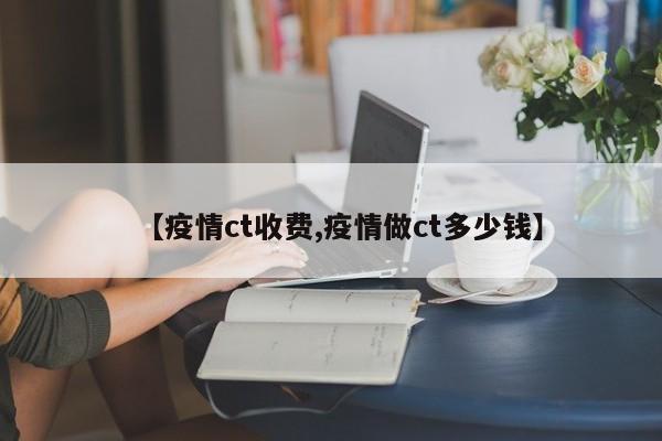 【疫情ct收费,疫情做ct多少钱】