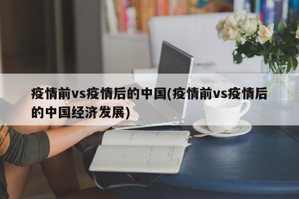 疫情前vs疫情后的中国(疫情前vs疫情后的中国经济发展)
