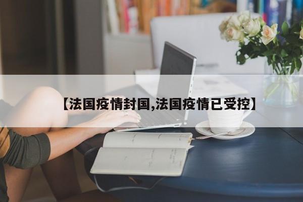【法国疫情封国,法国疫情已受控】
